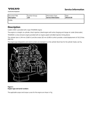 Service Information
Document Title: Function Group: Information Type: Date:
Description 210 Service Information 2014/5/29
Profile:
Description
Loader L330C is provided with a type TD164KAE engine.
The engine is a straight, six-cylinder, direct-injection, diesel engine with turbo charging and charge-air cooler (Intercooler).
TD164KAE is a low-emission engine provided with an engine speed controlled injection timing device.
The cylinder bore is 144 mm (5.669 in) and the stroke 165 mm (6.496 in) which provides a total displacement of 16.12 litres
(983 in3).
The engine type designation and serial numbers are stamped in on the cylinder block face for the cylinder heads, see Fig.
Figure 1
Engine type and serial numbers
The applicable output and torque curves for the engine are shown in Fig.
 