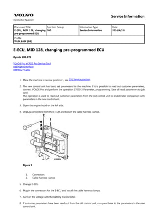 Service Information
Document Title: Function Group: Information Type: Date:
E-ECU, MID 128, changing
pre-programmed ECU
200 Service Information 2014/4/1 0
Profile:
WLO, L60F [GB]
E-ECU, MID 128, changing pre-programmed ECU
Op nbr 200-070
VCADS Pro VCADS Pro Service Tool
88890180 Interface
88890027 Cable
1. Place the machine in service position 1, see .
191 Service position
2. The new control unit has basic set parameters for the machine. If it is possible to read out customer parameters,
connect VCADS Pro and perform the operation 17030-3 Parameter, programming. Save all read parameters to job
card.
The operation is used to read out customer parameters from the old control unit to enable later comparison with
parameters in the new control unit.
3. Open the engine hood on the left side.
4. Unplug connectors from the E-ECU and loosen the cable harness clamps.
Figure 1
1.
2.
Connectors
Cable harness clamps
5. Change E-ECU.
6. Plug in the connectors for the E-ECU and install the cable harness clamps.
7. Turn on the voltage with the battery disconnector.
8. If customer parameters have been read out from the old control unit, compare these to the parameters in the new
control unit.
 