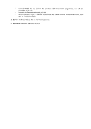 


Connect VCADS Pro and perform the operation 17030-3 Parameter, programming. Save all read
parameters to job card.
Compare parameter settings on the job cards.
Perform operation 17030-3 Parameter, programming and change customer parameters according to job
card for the old control unit.
9. Start the machine and check that no error messages appear.
10. Restore the machine to operating condition.
 