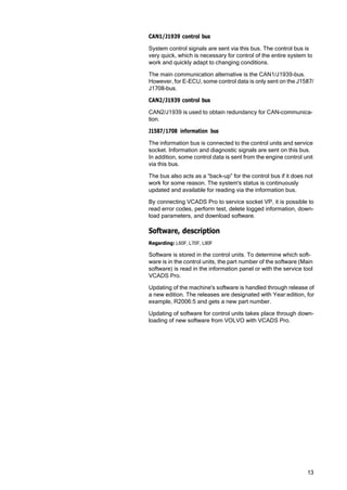 13
CAN1/J1939 control bus
System control signals are sent via this bus. The control bus is
very quick, which is necessary for control of the entire system to
work and quickly adapt to changing conditions.
The main communication alternative is the CAN1/J1939-bus.
However, for E-ECU, some control data is only sent on the J1587/
J1708-bus.
CAN2/J1939 control bus
CAN2/J1939 is used to obtain redundancy for CAN-communica‐
tion.
J1587/1708 information bus
The information bus is connected to the control units and service
socket. Information and diagnostic signals are sent on this bus.
In addition, some control data is sent from the engine control unit
via this bus.
The bus also acts as a “back-up” for the control bus if it does not
work for some reason. The system's status is continuously
updated and available for reading via the information bus.
By connecting VCADS Pro to service socket VP, it is possible to
read error codes, perform test, delete logged information, down‐
load parameters, and download software.
Software, description
Regarding: L60F, L70F, L90F
Software is stored in the control units. To determine which soft‐
ware is in the control units, the part number of the software (Main
software) is read in the information panel or with the service tool
VCADS Pro.
Updating of the machine's software is handled through release of
a new edition. The releases are designated with Year:edition, for
example, R2006:5 and gets a new part number.
Updating of software for control units takes place through down‐
loading of new software from VOLVO with VCADS Pro.
 