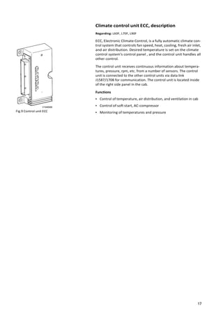 17
V1048568
Fig.9 Control unit ECC
Climate control unit ECC, description
Regarding: L60F, L70F, L90F
ECC, Electronic Climate Control, is a fully automatic climate con‐
trol system that controls fan speed, heat, cooling, fresh air inlet,
and air distribution. Desired temperature is set on the climate
control system's control panel , and the control unit handles all
other control.
The control unit receives continuous information about tempera‐
tures, pressure, rpm, etc. from a number of sensors. The control
unit is connected to the other control units via data link
J1587/1708 for communication. The control unit is located inside
of the right side panel in the cab.
Functions
• Control of temperature, air distribution, and ventilation in cab
• Control of soft start, AC-compressor
• Monitoring of temperatures and pressure
 