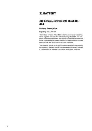 18
31 BATTERY
310 General, common info about 311 -
313
Battery, description
Regarding: L60F, L70F, L90F
The battery consists of two 12 V batteries connected in a series,
which together provide 24 V with a capacity of 220 Ah. The bat‐
teries are located behind the rear wheels on either side of the rear
frame. The battery disconnect switch is located under the radiator
casing at the rear of the machine on the right side.
The batteries should be in good condition when troubleshooting
the system. If needed, charge the batteries with a battery charger.
If the batteries do not take the charge, replace the batteries.
 