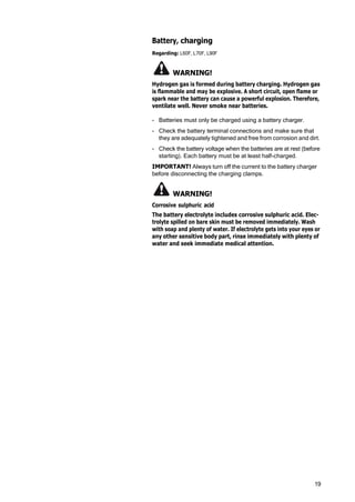 19
Battery, charging
Regarding: L60F, L70F, L90F
WARNING!
Hydrogen gas is formed during battery charging. Hydrogen gas
is flammable and may be explosive. A short circuit, open flame or
spark near the battery can cause a powerful explosion. Therefore,
ventilate well. Never smoke near batteries.
- Batteries must only be charged using a battery charger.
- Check the battery terminal connections and make sure that
they are adequately tightened and free from corrosion and dirt.
- Check the battery voltage when the batteries are at rest (before
starting). Each battery must be at least half-charged.
IMPORTANT! Always turn off the current to the battery charger
before disconnecting the charging clamps.
WARNING!
Corrosive sulphuric acid
The battery electrolyte includes corrosive sulphuric acid. Elec‐
trolyte spilled on bare skin must be removed immediately. Wash
with soap and plenty of water. If electrolyte gets into your eyes or
any other sensitive body part, rinse immediately with plenty of
water and seek immediate medical attention.
 