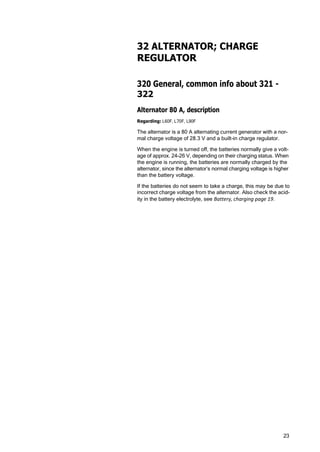 23
32 ALTERNATOR; CHARGE
REGULATOR
320 General, common info about 321 -
322
Alternator 80 A, description
Regarding: L60F, L70F, L90F
The alternator is a 80 A alternating current generator with a nor‐
mal charge voltage of 28.3 V and a built-in charge regulator.
When the engine is turned off, the batteries normally give a volt‐
age of approx. 24-26 V, depending on their charging status. When
the engine is running, the batteries are normally charged by the
alternator, since the alternator’s normal charging voltage is higher
than the battery voltage.
If the batteries do not seem to take a charge, this may be due to
incorrect charge voltage from the alternator. Also check the acid‐
ity in the battery electrolyte, see Battery, charging page 19.
 