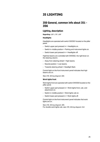 25
35 LIGHTING
350 General, common info about 351 -
356
Lighting, description
Regarding: L60F, L70F, L90F
Headlights
Headlights are operated with switch SW3501 located on the pillar
panel.
- Switch upper part pressed in = Headlights on.
- Switch in middle position = Parking and instrument lights on.
- Switch lower part pressed in = Headlights off.
High/low beams are controlled with SW3502, the right lever on
the steering column.
- Away from steering wheel = High beams.
- Neutral position = Low beams.
- Towards steering wheel = Headlight flash.
Control light on the front instrument panel indicates that high
beams are on.
See 370, Wiring diagram 304.
Work lights front
Work lights front are operated with switch SW3504 located on the
pillar panel.
- Switch upper part pressed in = Work lights front, cab, and
attachment on.
- Switch in middle position = Work lights cab on.
- Switch lower part pressed in = Work lights off.
Control light on the front instrument panel indicates that work
lights are on.
See 370, Wiring diagram 305.
For double work lights cab, see 370, Wiring diagram 312.
 