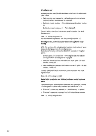 26
Work lights roof
Work lights rear are operated with switch SW3505 located on the
pillar panel.
- Switch upper part pressed in = Work lights cab and radiator
casing on when reverse gear is engaged.
- Switch in middle position = Work lights cab and radiator casing
on.
- Switch lower part pressed in = Work lights off.
Control light on the front instrument panel indicates that work
lights are on.
See 370, Wiring diagram 305.
For double work lights cab, see 370, Wiring diagram 312.
Work lights rear, continuous/gear-dependent (optional equip‐
ment)
With this function, it is only possible to select continuous or gear-
dependent engagement of work lights rear.
Selection of function with switch SW3505 located on the pillar
panel.
- Switch upper part pressed in = Work lights cab and radiator
casing on when reverse gear is engaged.
- Switch in middle position = Continuous work lights cab and
radiator casing on.
- Switch lower part pressed in = Continuous work lights cab and
radiator casing on.
Control light on the front instrument panel indicates that work
lights are on.
See 370, Wiring diagram 313.
Guide lights in switches and lighting in climate control system's
panel
Light intensity for guide lights in switches and lighting in climate
control system's panel are controlled with rheostat R3502.
- Rheostat's upper part pressed in = light intensity increases.
- Rheostat's lower part pressed in = light intensity decreases.
See 370, Wiring diagram 304.
 