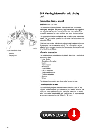 38
387 Warning/information unit, display
unit
Information display, general
Regarding: L60F, L70F, L90F
1 2
The information panel provides the operator with information,
messages, warnings, and alarms. With the keypad, the operator
i can select group/function from which to read information. The
F C
C
Fig.14 Instrument panel
1 Keypad
2 Display unit
V1047353
keypad is also used to make settings and enter number values.
The information panel and keypad are located on the instrument
panel. The information panel is connected to the instrument con‐
trol unit (I-ECU).
When the machine is started, the latest figure is shown from the
time that the machine was turned off. The information can be
adapted to the operator by selecting language and display format
for units, time, and date.
Information organization
The information in the information panel is built up in a number of
groups/functions:
- Initial display
- Operating information
- Engine
- Transmission
- Hydraulics
- Axles/Brakes
- Electrical system
- Vehicle information
- Vehicle messages
- Service
- Setup
For detailed information, see description of each group.
Changing display screen
Move between groups/functions with the function keys on the
keypad. When changing group/function, you always arrive at the
top figure in each function group. Return to the figure for “oper‐
ating information” takes place with the ESC-key or automatically
when machine speed is over 20 km/h (12 mph).
 