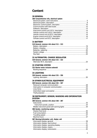 3
Content
30 GENERAL
300 Comprehensive info, electrical system
Electrical system, work instructions...................................................................... 5
Electrical system, description ...............................................................................8
Electronic control system, description................................................................10
Communication with data buses........................................................................12
Software, description...........................................................................................13
Instrument control unit I-ECU, description........................................................14
Vehicle control unit V-ECU, description............................................................15
Vehicle control unit V2-ECU, description..........................................................16
Engine control unit E-ECU, description..............................................................16
Climate control unit ECC, description ...............................................................17
31 BATTERY
310 General, common info about 311 - 313
Battery, description..............................................................................................18
Battery, charging..................................................................................................19
Batteries, replacing..............................................................................................20
System voltage .....................................................................................................22
Key feed ................................................................................................................22
32 ALTERNATOR; CHARGE REGULATOR
320 General, common info about 321 - 322
Alternator 80 A, description .................................................................................23
33 STARTING SYSTEM
331 Starter motor inclusive solenoid
Booting sequence ................................................................................................24
35 LIGHTING
350 General, common info about 351 - 356
Lighting, description..............................................................................................25
36 OTHER ELECTRICAL EQUIPMENT
360 General, common info about 361 - 367
Reduced computer communication...................................................................28
Interruption in computer communication...........................................................29
Limp Home ............................................................................................................29
Intermittent wiper and washer ............................................................................30
Theft protection ....................................................................................................32
38 INSTRUMENT; SENSOR; WARNING AND INFORMATION
SYSTEM
380 General, common info about 383 - 387
Instruments ...........................................................................................................33
Instrument panels, position .............................................................................33
Middle instrument panel with warning lights ....................................................34
386 Sender, monitoring system
Washer fluid level.................................................................................................35
Fuel consumption.................................................................................................36
Travelling speed...................................................................................................37
Machine hours ......................................................................................................37
387 Warning/information unit, display unit
Information display, general................................................................................38
Information display, start lockout .......................................................................41
Information display, operating display...............................................................42
Information display, engine.................................................................................43
Information display, transmission........................................................................45
 