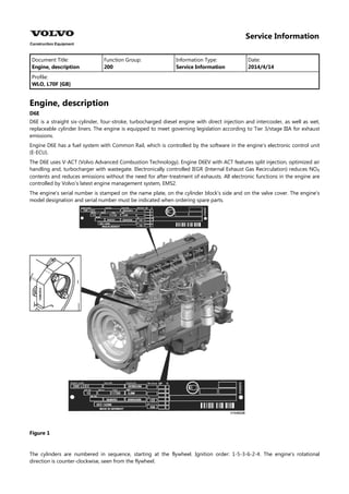 Service Information
Document Title: Function Group: Information Type: Date:
Engine, description 200 Service Information 2014/4/14
Profile:
WLO, L70F [GB]
Engine, description
D6E
D6E is a straight six-cylinder, four-stroke, turbocharged diesel engine with direct injection and intercooler, as well as wet,
replaceable cylinder liners. The engine is equipped to meet governing legislation according to Tier 3/stage IIIA for exhaust
emissions.
Engine D6E has a fuel system with Common Rail, which is controlled by the software in the engine's electronic control unit
(E-ECU).
The D6E uses V-ACT (Volvo Advanced Combustion Technology). Engine D6EV with ACT features split injection, optimized air
handling and, turbocharger with wastegate. Electronically controlled IEGR (Internal Exhaust Gas Recirculation) reduces NO
contents and reduces emissions without the need for after-treatment of exhausts. All electronic functions in the engine are
controlled by Volvo's latest engine management system, EMS2.
The engine's serial number is stamped on the name plate, on the cylinder block's side and on the valve cover. The engine's
model designation and serial number must be indicated when ordering spare parts.
Figure 1
The cylinders are numbered in sequence, starting at the flywheel. Ignition order: 1-5-3-6-2-4. The engine's rotational
direction is counter-clockwise, seen from the flywheel.
 
