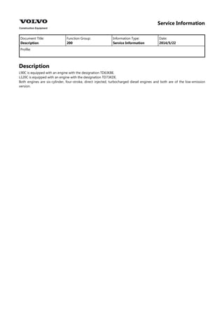 Service Information
Document Title: Function Group: Information Type: Date:
Description 200 Service Information 2014/5/22
Profile:
Description
L90C is equipped with an engine with the designation TD63KBE.
L120C is equipped with an engine with the designation TD73KDE.
Both engines are six-cylinder, four-stroke, direct injected, turbocharged diesel engines and both are of the low-emission
version.
 