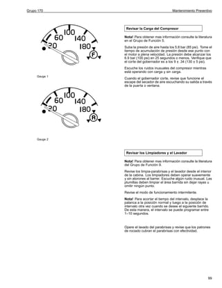 Grupo 170

Mantenimiento Preventivo

Revisar la Carga del Compresor
Nota! Para obtener mas información consulte la literatura
en el Grupo de Función 5.
Suba la presión de aire hasta los 5.8 bar (85 psi). Tome el
tiempo de acumulación de presión desde ese punto con
el motor a plena velocidad. La presión debe alcanzar los
6.9 bar (100 psi) en 25 segundos o menos. Verifique que
el corte del gobernador es a los 9 ± .34 (130 ± 5 psi).
Escuche los ruidos inusuales del compresor mientras
está operando con carga y sin carga.
Gauge 1

Cuando el gobernador corte, revise que funcione el
escape del secador de aire escuchando su salida a través
de la puerta o ventana.

Gauge 2

Revisar los Limpiadores y el Lavador
Nota! Para obtener mas información consulte la literatura
del Grupo de Función 9.
Revise los limpia-parabrisas y el lavador desde el interior
de la cabina. Los limpiadores deben operar suavemente
y sin atorones al barrer. Escuche algún ruido inusual. Las
plumillas deben limpiar el área barrida sin dejar rayas u
omitir ningún punto.
Revise el modo de funcionamiento intermitente.
Nota! Para acortar el tiempo del intervalo, desplace la
palanca a la posición normal y luego a la posición de
intervalo otra vez cuando se desee el siguiente barrido.
De esta manera, el intervalo se puede programar entre
1–10 segundos.

Opere el lavado del parabrisas y revise que los patrones
de rociado cubran el parabrisas con efectividad.

99

 