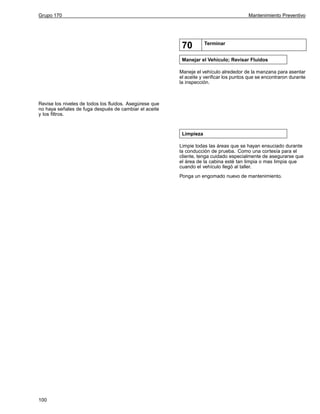 Grupo 170

Mantenimiento Preventivo

70

Terminar

Manejar el Vehículo; Revisar Fluidos
Maneje el vehículo alrededor de la manzana para asentar
el aceite y verificar los puntos que se encontraron durante
la inspección.

Revise los niveles de todos los fluidos. Asegúrese que
no haya señales de fuga después de cambiar el aceite
y los filtros.

Limpieza
Limpie todas las áreas que se hayan ensuciado durante
la conducción de prueba. Como una cortesía para el
cliente, tenga cuidado especialmente de asegurarse que
el área de la cabina esté tan limpia o mas limpia que
cuando el vehículo llegó al taller.
Ponga un engomado nuevo de mantenimiento.

100

 