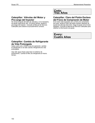 Grupo 170

Mantenimiento Preventivo

Cada:
Tres Años
Caterpillar: Válvulas del Motor y
Pre-carga del Inyector

Caterpillar: Claro del Pistón Esclavo
del Freno de Compresión de Motor

Se revisa el ajuste del claro de válvulas y, si es necesario,
se ajusta cada tercer año. Al mismo tiempo, ajuste la
pre-carga del inyector. Consulte el Manual de Servicio
Caterpillar para obtener el procedimiento correcto.

Si el motor está equipado con un freno de compresión
de motor, ajuste el claro del pistón esclavo después de
ajustar las válvulas del motor. Haga el ajuste con el motor
apagado. Consulte el Manual de Servicio Caterpillar para
obtener la información de ajuste.

Every:
Cuatro Años
Caterpillar: Cambio de Refrigerante
de Vida Prolongada
Cada cuarto año o 6000 horas de operación, cambie
el refrigerante si se está usando refrigerante de vida
prolongada.
Use sólo agua limpia para lavar el sistema de
enfriamiento. Cambie el filtro de refrigerante al mismo
tiempo.

102

 
