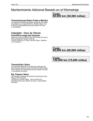 Grupo 170

Mantenimiento Preventivo

Mantenimiento Adicional Basado en el Kilometraje
Cada:
80,000 km (50,000 millas)
Transmisiones Eaton Fuller y Meritor
Los intervalos regulares de cambio cuando se usa aceite
de petróleo son a cada 80,000 km (50,000 millas). Vea
la sección de especificaciones para obtener los tipos
y viscosidades.

Caterpillar: Claro de Válvula
Inicial/Pre-carga del Inyector
Haga una revisión inicial del claro de válvulas del motor y
de la precarga del inyector, entre los
19,000 y 96,000 km (12,000 y 60,000 millas). Ajústelos
si es necesario.

Cada:
96,000 km (60,000 millas)
Cada:
120,000 km (75,000 millas)
Transmisión Volvo
Los intervalos regulares de cambio de aceite para las
transmisiones Volvo son cada 120,000 km (75000 millas).
Vea la sección de especificaciones para obtener los tipos
y viscosidades de aceite.

Eje Trasero Volvo
Los intervalos regulares de cambio de aceite para el eje
trasero Volvo son cada
120,000 km (75,000 millas). Vea la sección de
especificaciones para obtener los tipos y voscosidades
de aceite.

103

 