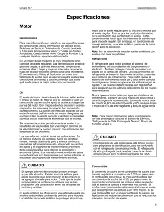 Grupo 177

Especificaciones

Especificaciones
Motor
Generalidades
Para mas información con relación a las especificaciones
de componentes vea la información de servicio en los
Boletines de Servicio, “Intervalos de Cambio de Aceite
y Filtro para Componentes Volvo,” y “Listas de Aceites
Aprobados, Componentes Volvo”,Grupo de Función 1, y
cualquier literatura apropiada del vendedor.
En un motor diesel moderno es muy importante tener
cambios de aceite regulares. Las demandas por arrastrar
grandes cargas, a grandes elevaciones, temperaturas
extremas altas o bajas y mayores intervalos de servicio,
haga de escoger el aceite correcto una tarea importante.
El concesionario Volvo, el fabricante del motor o el
fabricante de aceite tiene la experiencia para analizar las
condiciones de manejo y para recomendar que aceite
qué aceite ofrece la mejor protección y economía.

Oil
El aceite del motor tiene la tarea de lubricar, sellar, enfriar
y limpiar el motor. El filtrar el aire de admisión y usar un
combustible bajo en azufre ayuda al aceite a proteger las
partes del motor. Con mejores diseños de motor y aceites
mejorados, los intervalos de servicio han aumentado
constantemente. La opción del intervalo depende de las
especificaciones del fabricante del motor. Asegúrese de
escoger el tipo de aceite correcto y también la viscosidad
correcta para el intervalo de kilometraje que se maneje.
Se recomienda probar periodicamente el aceite. Los
resultados de las pruebas dan una imagen contínua de
la salud del motor y pueden prevenir con antcipación del
desarrollo de un problema.
Los intervalos no cubrirán todas las aplicaciones. En
el manejo en/fuera de carretera, fuera de carretera
severa, manejo citadina de paro y avance contínuo y
kilometraje extremadamente alto, el intervalo de cambio
de aceite y el programa de mantenimiento preventivo
debe personalizarse para obtener la protección y
economía óptima. Los intervalos mencionados en estas
especificaciones son lineamientos que deben aplicarse al
establecer un programa de mantenimiento correcto.

CUIDADO
El agregar aditivos desconocidos puede arriesgar
a que falle el motor. Existen muchos aditivos para
aceite postventa que dicen mejorar el desempeño si
se agregan al aceite para motor. Cada tipo de aceite
recomendado ya contiene los aditivos que se han
probado en una colaboración entre los faricantes de
motores y aceites.
El aceite sintético se ofrece como una alternativa para los
aceites tradicionales con base de petróleo para motores.
La habilidad del aceite sintético de proteger el motor es

mejor que el aceite regular pero su vida es la misma que
el aceite regular. Esto es por los productos derivados
de la combustión que contaminan el aceite. Estos
contamimantes harán igual los intervalos de cambio que
para el aceite regular. Sin embargo, en condiciones de
manejo extremas, un aceite sintético puede ser la única
opción para la aplicación.
Nota! No se recomienda mezclar aceites sintéticos con
aceites con base de petróleo.
Refrigerante
El refrigerante para motor protege al sistema de
enfriamiento de los problemas de congelamiento y
ebullición. También protege contra la corrosión y el
picado de la camisa de cilindro. Los requerimientos de
refrigerante se basan en los niveles de aditivo presentes
en el sistema de enfriamiento. Para poder operar el
sistema de enfriamiento hasta por 2 años entre cambios
de refrigerante, deben recuperarse los aditivos según se
agoten. Las pruebas deben hacerse con regularidad
para asegurar que los aditivos estén dentro de los niveles
recomendados.
Nunca opere el motor sólo con agua en el sistema de
enfriamiento. Siempre use una mezcla de agua limpia y
un anticongelante recomendado. La mezcla nunca debe
ser menor al 40% de anticongelante y 60% de agua limpia
o mayor al 60% de anticongelante y 40% de agua limpia.

Nota! Para mayor información sobre el refrigerante
de vida prolongada consulte el Boletín de Servicio,
“Refrigerante de Vida Prolongada Texaco”, Grupo de
Función Grupo 2.

CUIDADO
El refrigerante de vida prolongada está teñido de rojo
para propósitos de identificación, para no confundirlo
con el refrigerante convencional verde. El refrigerante
de vida prolongada dará pruebas como de no tener
aditivos (SCA), pero no deben agregarse los SCA.

Combustible
El contenido de azufre en el combustible de azufre bajo
ha sido regulado a un máximo de 0.05% en peso para
el combustible diesel No.2–D. Para combustibles con
un contenido de azufre del 0.5% por peso y mas, la
mayoría de los faricantes de motores están exigiendo
que el aceite se cambie a intervalos mas cortos. El
azufre crea contaminantes altamente ácidos en el aceite
que descomponen los aditivos a un ritmo mayor. Si se
usa combustible con un mayor contenido de azufre, los
fabricantes de motores recomiendan que se reduzcan los
intervalos de cambio de aceite.
9

 