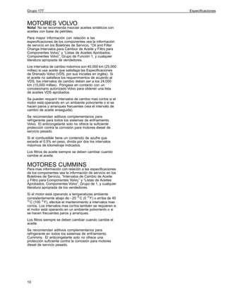 Grupo 177

MOTORES VOLVO

Nota! No se recomienda mezclar aceites sintéticos con
aceites con base de petróleo.
Para mayor información con relación a las
especificaciones de los componentes vea la información
de servicio en los Boletines de Servicio, “Oil and Filter
Change Intervalos para Cambior de Aceite y Filtro para
Componentes Volvo,” y “Listas de Aceites Aprobados,
Componentes Volvo”, Grupo de Función 1, y cualquier
literatura apropiada de vendedores.
Los intervalos de cambio máximos son 40,000 km (25,000
millas) si usa aceite que satisfaga las Especificaciones
de Drenado Volvo (VDS, por sus iniciales en inglés). Si
el aceite no satisface los requerimientos de acuerdo al
VDS, los intervalos de cambio deben ser a los 24,000
km (15,000 millas). Póngase en contacto con un
concesionario autorizado Volvo para obtener una lista
de aceites VDS aprobados.
Se pueden requerir intervalos de cambio mas cortos si el
motor está operando en un ambiente polvoriente o si se
hacen paros y arranques frecuentes (vea el intervalo de
cambio de aceite enseguida).
Se recomiendan aditivos complementarios para
refrigerante para todos los sistemas de enfriamiento
Volvo. El anticongelante solo no ofrece la suficiente
protección contra la corrosión para motores diesel de
servicio pesado.
Si el combustible tiene un contenido de azufre que
exceda el 0.5% en peso, divida por dos los intervalos
máximos de kilometraje indicados.
Los filtros de aceite siempre se deben cambiar cuando
cambie el aceite.

MOTORES CUMMINS

Para mas información con relación a las especificaciones
de los componentes vea la información de servicio en los
Boletines de Servicio, “Intervalos de Cambio de Aceite
y Filtro para Componentes Volvo,” y “Listas de Aceites
Aprobados, Componentes Volvo”, Grupo de 1, y cualquier
literatura apropiada de los vendedores.
Si el motor está operando a temperaturas ambiente
consistentemente abajo de - 20 C (0 F) o arriba de 40
C (100 F), efectúe el mantenimiento a intervalos mas
cortos. Los intervalos mas cortos también se requieren si
el motor está operando en un ambiente polvoriento o si
se hacen frecuentes paros y arranques.
Los filtros siempre se deben cambiar cuando cambie el
aceite.
Se recomiendan aditivos complementarios para
refrigerante en todos los sistemas de enfriamiento
Cummins. El anticongelante solo no ofrece una
protección suficiente contra la corrosión para motores
diesel de servicio pesado.

10

Especificaciones

 