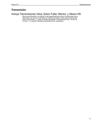 Grupo 177

Especificaciones

Transmisión
Incluye Transmisiones Volvo, Eaton Fuller, Meritor, y Allison HD
Para mas información con relación a las especificaciones de los componentes vea la
información de servicio, “Intervalos de Cambio de Aceite y Filtro para Componentes
Volvo Components,” y “Listas de Aceite Aprobadas, Componentes Volvo”, Grupo de
Función 1, u cualquier literaatura apropiada de los vendedores.

11

 
