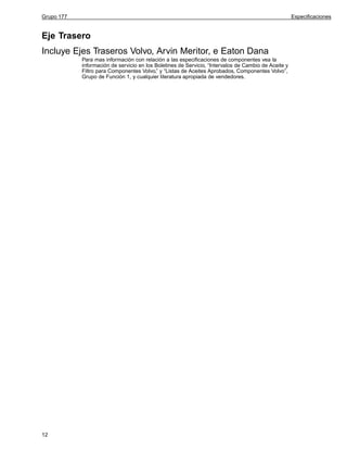 Grupo 177

Especificaciones

Eje Trasero
Incluye Ejes Traseros Volvo, Arvin Meritor, e Eaton Dana
Para mas información con relación a las especificaciones de componentes vea la
información de servicio en los Boletines de Servicio, “Intervalos de Cambio de Aceite y
Filtro para Componentes Volvo,” y “Listas de Aceites Aprobados, Componentes Volvo”,
Grupo de Función 1, y cualquier literatura apropiada de vendedores.

12

 