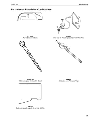 Grupo 177

Herramientas

Herramientas Especiales (Continuación)

PT 5900
Aspiradora de Rebaba

9998142
Probador de Presión para el Enfriador Aire-Aire

J-38641-B
Hidrómetro para Combustible Diesel

J-44544
Calibrador para Altura de Viaje

000700
Calibrador para Desgaste de la Ceja del Rin

17

 