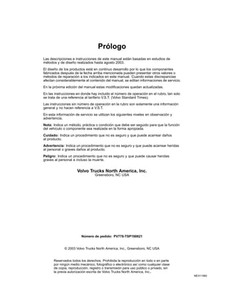Prólogo
Las descripciones e instrucciones de este manual están basadas en estudios de
métodos y de diseño realizados hasta agosto 2003.
El diseño de los productos está en continuo desarrollo por lo que los componentes
fabricados después de la fecha arriba mencionada pueden presentar otros valores o
métodos de reparación a los indicados en este manual. Cuando estas discrepancias
afectan considerablemente al contenido del manual, se editan informaciones de servicio.
En la próxima edición del manual estas modificaciones quedan actualizadas.
En las instrucciones en donde hay incluido el número de operación en el rubro, tan solo
se trata de una referencia al tarifario V.S.T. (Volvo Standard Times).
Las instrucciones sin número de operación en la rubro son solamente una información
general y no hacen referencia a V.S.T.
En esta información de servicio se utilizan los siguientes niveles en observación y
advertencia.
Nota: Indica un método, práctica o condición que debe ser seguido para que la función
del vehículo o componente sea realizada en la forma apropiada.
Cuidado: Indica un procedimiento que no es seguro y que puede acarrear daños
al producto.
Advertencia: Indica un procedimiento que no es seguro y que puede acarrear heridas
al personal o graves daños al producto.
Peligro: Indica un procedimiento que no es seguro y que puede causar heridas
graves al personal e incluso la muerte.

Volvo Trucks North America, Inc.
Greensboro, NC USA

Número de pedido: PV776-TSP188821

© 2003 Volvo Trucks North America, Inc., Greensboro, NC USA

Reservados todos los derechos. Prohibida la reproducción en todo o en parte
por ningún medio mecánico, fotográfico o electrónico así como cualquier clase
de copia, reproducción, registro o transmisión para uso público o privado, sin
la previa autorización escrita de Volvo Trucks North America, Inc..
MEX11960

 