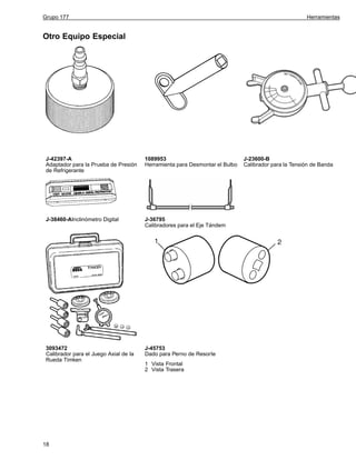 Grupo 177

Herramientas

Otro Equipo Especial

J-42397-A
Adaptador para la Prueba de Presión
de Refrigerante

1089953
Herramienta para Desmontar el Bulbo

J-38460-AInclinómetro Digital

J-36795
Calibradores para el Eje Tándem

3093472
Calibrador para el Juego Axial de la
Rueda Timken

J-45753
Dado para Perno de Resorte

18

1 Vista Frontal
2 Vista Trasera

J-23600-B
Calibrador para la Tensión de Banda

 