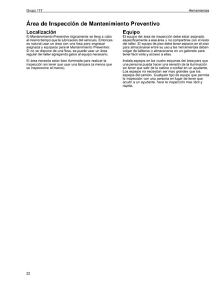 Grupo 177

Herramientas

Área de Inspección de Mantenimiento Preventivo
Localización

Equipo

El Mantenimiento Preventivo lógicamente se lleva a cabo
al mismo tiempo que la lubricación del vehículo. Entonces
es natural usar un área con una fosa para engrasar
asignada y equipada para el Mantenimiento Preventivo.
Si no se dispone de una fosa, se puede usar un área
regular del taller agregando gatos al equipo necesario.

El equipo del área de inspección debe estar asignado
específicamente a esa área y no compartirse con el resto
del taller. El equipo de piso debe tener espacio en el piso
para almacenarse entre su uso y las herramientas deben
colgar de tableros o almacenarse en un gabinete para
tener fácil vista y acceso a ellas.

El área necesita estar bien iluminada para realizar la
inspección sin tener que usar una lámpara (a menos que
se inspeccione el marco).

Instale espejos en las cuatro esquinas del área para que
una persona pueda hacer una revisión de la iluminación
sin tener que salir de la cabina o confiar en un ayudante.
Los espejos no necesitan ser mas grandes que los
espejos del camión. Cualquier tipo de equipo que permita
la inspección con una persona en lugar de tener que
acudir a un ayudante, hace la inspección mas fácil y
rápida.

22

 