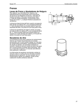Grupo 177

Construcción y función

Frenos
Levas de Freno y Ajustadores de Holgura
Para obtener mas información con relación a las
especificaciones de componentes vea la información
de servicio en los Boletines de Servicio, “Intervalos de
Cambio de Aceite y Filtro para Componentes Volvo,”
y “Listas de Aceites Aprobados, Componentes Volvo”,
Grupo de Función 1, y cualquier literatura apropiada de
vendedores.
Lubrique los bujes de leva del freno usando una grasa de
base de litio con aditivos EP y una consistencia NLGI No.
2. Llene de grasa hasta que la grasa anterior haya sido
expulsada del sello y se pueda ver que fluye grasa nueva.
Lubrique los ajustadores de holgura usando una grasa
con base de litio con aditivos EP y una consistencia NLGI
No. 2. Llene de grasa hasta que la grasa anterior se
expulse por el área dentada de la flecha y el trinquete de
ajuste y se pueda ver que fluye grasa.

Secadores de Aire
Los secadores de aire tienen sistemas de mantenimiento
internos que limpian frecuentemente la humedad
almacenada y por lo tanto pueden trabajar con intervalos
de mantenimiento prolongados. Eventualmente el medio
de secado se llenará y se necesitará cambiarse el
cartucho. Cambie el cartucho cuando se drene mas agua
de lo normal durante el vaciado diario del tanque. Esto
es un desarrollo progresivo y el intervalo será diferente
entre aplicación y aplicación.
Los fabricantes de secadores recomiendan cambiar el
cartucho cada 2 a 3 años pero los intervalos necesitan
ajustarse para la aplicación. El único secador con un
mantenimiento regular es el Midland, donde el filtro
coalescente neceita cambiarse cada año.

27

 