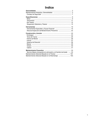 Indice
Generalidades ........................................................................................ 3
Mantenimiento Preventivo, Generalidades .............................................. 3
Consejo de Seguridad ........................................................................... 7
Especificaciones .................................................................................... 9
Motor ...................................................................................................... 9
Transmisión .......................................................................................... 11
Eje Trasero ........................................................................................... 12
Suspensión Delantera y Trasera ......................................................... 13
Herramientas ........................................................................................ 15
Herramientas Especiales y Equipo Especial ....................................... 15
Área de Inspección de Mantenimiento Preventivo ............................... 22
Construcción y función .......................................................................
Embrague ............................................................................................
Toma de Fuerza ...................................................................................
Flecha de Mando .................................................................................
Frenos ..................................................................................................
Sistema de Dirección ...........................................................................
Mazas ..................................................................................................
Chasís ..................................................................................................
Cabina .................................................................................................

23
23
25
26
27
28
29
30
31

Mantenimiento Preventivo .................................................................. 33
Servicio Básico Incluyendo la Lubricación y el Cambio de Aceite ...... 33
Mantenimiento Adicional Basado en el Tiempo ................................... 101
Mantenimiento Adicional Basado en el Kilometraje ............................. 103

1

 