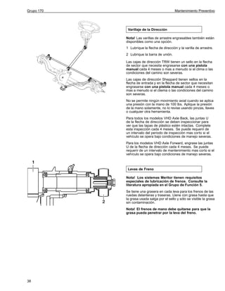 Grupo 170

Mantenimiento Preventivo

Varillaje de la Dirección
Nota! Las varillas de arrastre engrasables también están
disponibles como una opción.
1 Lubrique la flecha de dirección y la varilla de arrastre.
2 Lubrique la barra de unión.
Las cajas de dirección TRW tienen un sello en la flecha
de sector que necesita engrasarse con una pistola
manual cada 4 meses o mas a menudo si el clima o las
condiciones del camino son severas.
Las cajas de dirección Sheppard tienen sellos en la
flecha de entrada y en la flecha de sector que necesitan
engrasarse con una pistola manual cada 4 meses o
mas a menudo si el cliema o las condiciones del camino
son severas.
No se permite ningún movimiento axial cuando se aplica
una presión con la mano de 100 lbs. Aplique la presión
de la mano solamente, no lo revise usando pinzas, llaves
o cualquier otra herramienta.
Para todos los modelos VHD Axle Back, las juntas U
de la flecha de dirección se deben inspeccionar para
ver que las tapas de plástico estén intactas. Complete
esta inspección cada 4 meses. Se puede requerir de
un intervalo del periodo de inspección mas corto si el
vehículo se opera bajo condiciones de manejo severas.
Para los modelos VHD Axle Forward, engrase las juntas
U de la flecha de dirección cada 4 meses. Se puede
requerir de un intervalo de mantenimiento mas corto si el
vehículo se opera bajo condiciones de manejo severas.

Levas de Freno
Nota! Los sistemas Meritor tienen requisitos
especiales de lubricación de frenos. Consulte la
literatura apropiada en el Grupo de Función 5.
Se tiene una grasera en cada leva para los frenos de las
ruedas delanteras y traseras. Llene con grasa hasta que
la grasa usada salga por el sello y sólo se visible la grasa
sin contaminación.
Nota! El frenos de mano debe quitarse para que la
grasa pueda penetrar por la leva del freno.

38

 