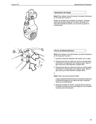 Grupo 170

Mantenimiento Preventivo

Ajustadores de Huelgo
Nota! Para obtener mas información consulte la literatura
en el Grupo de Función 5.
Existe una grasera por ajustador de holgura. Engrase
hasta que la grasa salga por el centro ranurado y el
área del trinquete de ajuste y se vea sólo la grasa no
contaminada.

Pernos de Muelle Delantera
Nota! Para obtener mas información consulte la literatura
en el Grupo de Función 7.
1 Levante el extremo delantero del camión con un gato.
2 Ponga torres bajo los rieles del marco en ambos lados
para liberar la suspensión de cualquier peso. Baje el
gato para que el eje delantero cuelgue libre.
3 Ponga torres bajo los rieles del marco en ambos lados
para liberar la suspensión de cualquier peso. Baje el
gato para que el eje delantero cuelgue libree.
4
Nota! Volvo usa sólo productos Mobil.
Luego engrase perfectamente por la grasera hasta que
el lubricante salga por los sellos del buje, limpiando
todos los contaminantes.
5 Después de bajar el camión, engrase toda el área de
la muelle y el buje otra vez para asegurar una completa
cobertura de la lubricación.

39

 