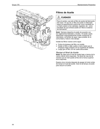 Grupo 170

Mantenimiento Preventivo

Filtros de Aceite
CUIDADO
Para el cambio, use sólo el filtro de aceite del fabricante
del motor. El uso de un filtro de aceite no fabricado
según la especificación podría dar como resultado en
un daño severo a los cojinetes, cigüeñal, etc. como
resultado de que entrara aceite sin filtrar al sistema
de lubricación.
Nota! Siempre deseche el aceite de acuerdo con
los reglamentos federales y locales. El aceite usado
desechado inapropiadamente puede contaminar la
naturaleza, corrientes de agua, agua potable de la
comunidad y mata la vida salvaje.
Instale los filtros nuevos como sigue:

•
•
•

Cubra el empaque del filtro con aceite.
Instale el filtro y déle vuelta a mano hasta que el
empaque haga contacto con la superficie de sellado.
Luego gire el filtro 3/4 de vuelta adicionales.

Revisar el Nivel de Aceite
Nota! No deje que el nivel de aceite baje a menos de la
marca inferior de la bayoneta. No llene de mas de tal
manera que el nivel quede arriba de la marca superior
de la bayoneta.
Espere cinco minutos después de apagar el motor antes
de revisar el nivel del aceite. Esto le da tiempo al aceite
para escurrir al cárter.

44

 