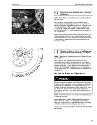 Grupo 170

Mantenimiento Preventivo

12

Revisar el Nivel de Aceite en la Dirección
Hidráulica

Nota! Para obtener mas información consulte el Grupo
de Función 6.
Para obtener mas información con relación a las
especificaciones del componente vea la información
de servicio en los Boletines de Servicio, “Intervalos de
Cambio de Aceite y Filtro para Componentes Volvo,”
y “Listas de Aceites Aprobados, Componentes Volvo”,
Grupo de Función 1, y cualquier literatura apropiada de
los vendedores.
El fluido oscurecido indica que el sistema de dirección
hidráulica está operando mas caliente de lo normal y
sobrecalentando el fluido. Reporte el problema también
y dele servicio al vehículo con un Concesionario de
Camiones Volvo.

13

Revisar el Nivel de Aceite en las Mazas para
Baleros de Rueda Lubricados con Aceite

Nota! Para obtener mas información consulte el Grupo
de Función 7.
Para obtener mas información con relación a las
especificaciones del componente vea la información
de servicio en los Boletines de Servicio, “Intervalos de
Cambio de Aceite y Filtro para Componentes Volvo,” y
“ Listas de Aceites Aprobados, Componentes Volvo”,
Grupo de Función 1, y cualquier literatura apropiada de
vendedores.

Mazas de Ruedas Delanteras
PELIGRO
El no mantener ajustados apropiadamente los baleros
de las ruedas puede dar como resultado un acelerado
desgaste de las llantas, un manejo deficiente, y en
casos estremos, la separación de la rueda de la maza
o del husillo dando como resultado la pérdida de
control del vehículo y una seria lesión personal o la
muerte.
Nota! No se recomienda mezclar aceites sintéticos con
aceites de petróleo.
Las mazas de las ruedas delanteras se lubrican con
varios tipos de aceites. Es aceptable usar aceites
bien sea sintéticos o con base de petróleo (los aceites
sintéticos no se recomiendan para ejes Volvo).
Cambie el lubricante durante el mantenimiento de rutina
de la maza.

53

 