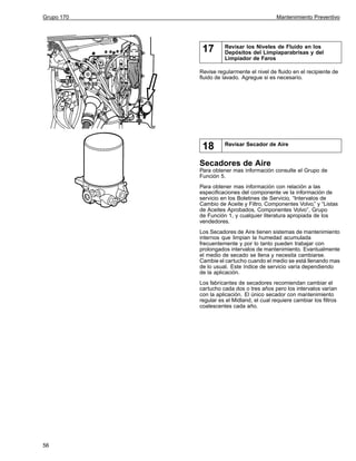 Grupo 170

Mantenimiento Preventivo

17

Revisar los Niveles de Fluido en los
Depósitos del Limpiaparabrisas y del
Limpiador de Faros

Revise regularmente el nivel de fluido en el recipiente de
fluido de lavado. Agregue si es necesario.

18

Revisar Secador de Aire

Secadores de Aire
Para obtener mas información consulte el Grupo de
Función 5.
Para obtener mas información con relación a las
especificaciones del componente ve la información de
servicio en los Boletines de Servicio, “Intervalos de
Cambio de Aceite y Filtro, Componentes Volvo,” y “Listas
de Aceites Aprobados, Componentes Volvo”, Grupo
de Función 1, y cualquier literatura apropiada de los
vendedores.
Los Secadores de Aire tienen sistemas de mantenimiento
internos que limpian la humedad acumulada
frecuentemente y por lo tanto pueden trabajar con
prolongados intervalos de mantenimiento. Evantualmente
el medio de secado se llena y necesita cambiarse.
Cambie el cartucho cuando el medio se está llenando mas
de lo usual. Este índice de servicio varía dependiendo
de la aplicación.
Los fabricantes de secadores recomiendan cambiar el
cartucho cada dos o tres años pero los intervalos varían
con la aplicación. El único secador con mantenimiento
regular es el Midland, el cual requiere cambiar los filtros
coalescentes cada año.

56

 
