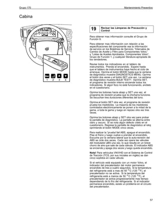 Grupo 170

Mantenimiento Preventivo

Cabina

19

Revisar las Lámparas de Precaución y
Control

Para obtener mas información consulte el Grupo de
Función 8.
Para obtener mas información con relación a las
especificaciones del componente vea la información
de servicio en los Boletines de Servicio, “Intervalos de
Cambio de Aceite y Filtro para Componentes Volvo,”
y “Listas de Aceites Aprobados, Componentes Volvo”,
Grupo de Función 1, y cualquier literatura apropiada de
los vendedores.
Revise todos los indicadores en el tablero de
instrumentos. Prenda el encendido. Espere hasta
que el tablero de instrumentos haya hecho el ciclo de
arranque. Oprima el botón MODE hasta que la ventana
de diagnóstico muestre DIAGNOSTICS MENU. Oprima
el botón dos veces y el botón SET una vez. La ventana
de diagnóstico muestra BULB TEST?. Oprima SET,
el programa de revisión interno enciende todos los
indicadores. Si algún foco no está funcionando, anótelo
en el cuestionario.
Oprima los botones hacia abajo y SET una vez, el
programa de revisión prueba que la chicharra funcione.
Se escuchan tres duraciones diferentes del tono.
Oprima el botón SET otra vez, el programa de revisión
prueba los medidores. La mayoría de los medidores
controlados electrónicamente se ponen a la mitad de la
gama, a toda la gama y luego en reposo otra vez tres
veces.
Oprima los botones abajo y SET otra vez para probar
la pantalla de diagnóstico. La pantalla se alterna entre
claro y oscuro. Si se nota algún defecto cítelo en el
cuestionario. Regrese la pantalla de diagnóstico al reloj
oprimiendo el botón MODE cinco veces.
Para realizar la “prueba”del ABS, apague el encendido.
Pise el freno y luego vuelva a prender el encendido.
Escuche por la ventana lateral que la auto-revisión del
ABS se cicle dos veces. Cada vez opera las válvulas
del modulador aBS una vez, lo que resulta en un breve
chorro de aire que sale de cada válvula. El indicador ABS
se enciende y apaga dos veces y luego queda encendido.
Nota! Para vehículos VN/VHD con el Sistema de Control
de Tracción (TCS, por sus iniciales en inglés) se dan
cinco soplidos en cada válvula.
Si el vehículo está equipado con un motor Volvo, el
indicador del precalentador del motor permanece
encendido de tres a cuatro segundos. Si la temperatura
del refrigerante está a mas de 50 C (120 F), el
precalentador no se activa. Si la temperatura del
refrigerante está a menos de 50 C (120 F), el
precalentador se activa progresivamente mas tiempo
dependiendo de lo frío del refrigerante. Si el indicador
permanece encendido, existe un problema en el circuito
del precalentador.

57

 