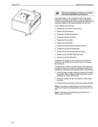 Grupo 170

Mantenimiento Preventivo

20

Revisar los Códigos de Falla en la Unidad
de Control Electrónico del Vehículo

Los instrumentos y las unidades de control del motor,
siempre se incluyen en el sistema. Otras unidades de
control incluidas dependen de la variante del vehículo, los
requisitos legales y las especificaciones del vehículo.
Las unidades de control son:

•
•
•
•
•
•
•
•
•
•
•

Pantalla de información del operador
Tablero de Instrumentos
Unidad de Control del Vehículo
Unidad de Control del Motor
Unidad de Control ABS
Unidad de Control EBS
Unidad de Control de la Suspensión de Aire
Unidad de Control del Retardador
Unidad de Control del Indicador de Carga
Unidad de Control SRS (Bolsa de aire)
Unidad de Control Anti-Robo

Asegúrese de apagar el motor durante la revisión de
servicio y que la llave de la marcha esté en la posición
de manejo (I).
La palanca de control en el lado derecho del volante se
usa para comunicar y mostrar los códigos de falla en la
pantalla de información del operador de los instrumentos.
1 Lea los códigos de falla usando la palanca de control y
la pantalla. Estos códigos de falla se guardan en las
unidades de control del vehículo.
2 Anote los códigos de falla mostrados y luego corrija
las fallas.
3 Después de la corrección, elimine los códigos de falla.
Nota! Los códigos de falla también se pueden rastrear
usando el programa de diagnóstico que se corre en una
PC.
Nota! Consulte la documentación pertinente de la
Herramienta VCADS Pro.

58

 