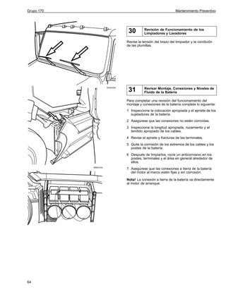 Grupo 170

Mantenimiento Preventivo

30

Revisión de Funcionamiento de los
Limpiadores y Lavadores

Revise la tensión del brazo del limpiador y la condición
de las plumillas.

W3004393

31

Revisar Montaje, Conexiones y Niveles de
Fluido de la Batería

Para completar una revisión del funcionamiento del
montaje y conexiones de la batería complete lo siguiente:
1 Inspeccione la colocación apropiada y el apriete de los
sujetadores de la batería.
2 Asegúrese que las conexiones no estén corroídas.
3 Inspeccione la longitud apropiada, rozamiento y el
tendido apropiado de los cables.
4 Revise el apriete y fracturas de las terminales.
5 Quite la corrosión de los extremos de los cables y los
postes de la batería.
6 Después de limpiarlos, rocíe un anticorrosivo en los
postes, terminales y el área en general alrededor de
ellos.
W8003104

7 Asegúrese que las conexiones a tierra de la batería
del motor al marco estén fijas y sin corrosión.
Nota! La conexión a tierra de la batería va directamente
al motor de arranque.

64

 