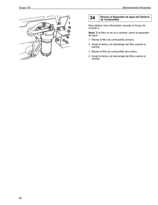 Grupo 170

Mantenimiento Preventivo

34

Revisar el Separador de Agua del Sistema
de Combustible

Para obtener mas información consulte el Grupo de
Función 2.
Nota! Si el filtro no se va a cambiar, drene el separador
de agua.
1 Revise el filtro de combustible primario.
2 Anote la fecha y el kilometraje del filtro cuando lo
cambie.
3 Revise el filtro de combustible secundario.
4 Anote la fecha y el kilometraje del filtro cuando lo
cambie.

66

 