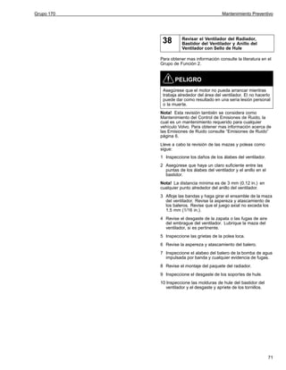 Grupo 170

Mantenimiento Preventivo

38

Revisar el Ventilador del Radiador,
Bastidor del Ventilador y Anillo del
Ventilador con Sello de Hule

Para obtener mas información consulte la literatura en el
Grupo de Función 2.

PELIGRO
Asegúrese que el motor no pueda arrancar mientras
trabaja alrededor del área del ventilador. El no hacerlo
puede dar como resultado en una seria lesión personal
o la muerte.
Nota! Esta revisión también se considera como
Mantenimiento del Control de Emisiones de Ruido, la
cual es un mantenimiento requerido para cualquier
vehículo Volvo. Para obtener mas información acerca de
las Emisiones de Ruido consulte “Emisiones de Ruido”
página 6.
Lleve a cabo la revisión de las mazas y poleas como
sigue:
1 Inspeccione los daños de los álabes del ventilador.
2 Asegúrese que haya un claro suficiente entre las
puntas de los álabes del ventilador y el anillo en el
bastidor.
Nota! La distancia mínima es de 3 mm (0.12 in.) en
cualquier punto alrededor del anillo del ventilador.
3 Afloje las bandas y haga girar el ensamble de la maza
del ventilador. Revise la aspereza y atascamiento de
los baleros. Revise que el juego axial no exceda los
1.5 mm (1/16 in.).
4 Revise el desgaste de la zapata o las fugas de aire
del embrague del ventilador. Lubrique la maza del
ventilador, si es pertinente.
5 Inspeccione las grietas de la polea loca.
6 Revise la aspereza y atascamiento del balero.
7 Inspeccione el alabeo del balero de la bomba de agua
impulsada por banda y cualquier evidencia de fugas.
8 Revise el montaje del paquete del radiador.
9 Inspeccione el desgaste de los soportes de hule.
10 Inspeccione las molduras de hule del bastidor del
ventilador y el desgaste y apriete de los tornillos.

71

 