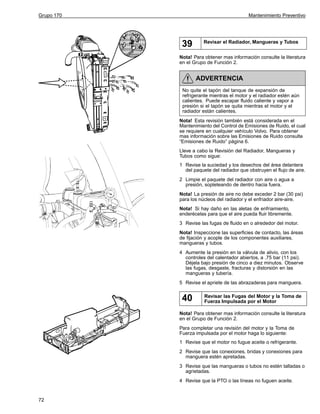 Grupo 170

Mantenimiento Preventivo

39

Revisar el Radiador, Mangueras y Tubos

Nota! Para obtener mas información consulte la literatura
en el Grupo de Función 2.

ADVERTENCIA
No quite el tapón del tanque de expansión de
refrigerante mientras el motor y el radiador estén aún
calientes. Puede escapar fluido caliente y vapor a
presión si el tapón se quita mientras el motor y el
radiador están calientes.
Nota! Esta revisión también está considerada en el
Mantenimiento del Control de Emisiones de Ruido, el cual
se requiere en cualquier vehículo Volvo. Para obtener
mas información sobre las Emisiones de Ruido consulte
“Emisiones de Ruido” página 6.
Lleve a cabo la Revisión del Radiador, Mangueras y
Tubos como sigue:
1 Revise la suciedad y los desechos del área delantera
del paquete del radiador que obstruyen el flujo de aire.
2 Limpie el paquete del radiador con aire o agua a
presión, sopleteando de dentro hacia fuera.
Nota! La presión de aire no debe exceder 2 bar (30 psi)
para los núcleos del radiador y el enfriador aire-aire.
Nota! Si hay daño en las aletas de enfriamiento,
enderécelas para que el aire pueda fluir libremente.
3 Revise las fugas de fluido en o alrededor del motor.
Nota! Inspeccione las superficies de contacto, las áreas
de fijación y acople de los componentes auxiliares,
mangueras y tubos.
4 Aumente la presión en la válvula de alivio, con los
controles del calentador abiertos, a .75 bar (11 psi).
Déjela bajo presión de cinco a diez minutos. Observe
las fugas, desgaste, fracturas y distorsión en las
mangueras y tubería.
5 Revise el apriete de las abrazaderas para manguera.

40

Revisar las Fugas del Motor y la Toma de
Fuerza Impulsada por el Motor

Nota! Para obtener mas información consulte la literatura
en el Grupo de Función 2.
Para completar una revisión del motor y la Toma de
Fuerza impulsada por el motor haga lo siguiente:
1 Revise que el motor no fugue aceite o refrigerante.
2 Revise que las conexiones, bridas y conexiones para
manguera estén apretadas.
3 Revise que las mangueras o tubos no estén talladas o
agrietadas.
4 Revise que la PTO o las líneas no fuguen aceite.

72

 