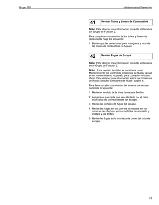 Grupo 170

Mantenimiento Preventivo

41

Revisar Tubos y Líneas de Combustible

Nota! Para obtener mas información consulte la literatura
del Grupo de Función 2.
Para completar una revisión de los tubos y líneas de
combustible haga los siguiente:
1 Revise que las conexiones para manguera y tubo de
las líneas de combustible no fuguen.

42

Revisar Fugas de Escape

Nota! Para obtener mas información consulte la literatura
en el Grupo de Función 2.
Nota! Esta revisión también se considera como
Mantenimiento del Control de Emisiones de Ruido, la cual
es un mantenimiento requerido para cualquier vehículo
Volvo. Para obtener mas información sobre las Emisiones
de Ruido consulte “Emisiones de Ruido” página 6.
Para llevar a cabo una revisión del sistema de escape
complete lo siguiente:
1 Revise el tendido de la línea de escape flexible.
2 Asegúrese que nada que sea afectado por el calor
esté cerca de la línea flexible del escape.
3 Revise las señales de fugas del escape.
4 Revise las fugas en los puertos de escape en las
cabezas de cilindros, en los múltiples de admisión y
escape y las bridas.
5 Revise las fugas en la mordaza de unión del tubo de
escape.

73

 