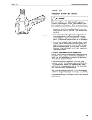 Grupo 170

Mantenimiento Preventivo

Rótula TRW
Inspección de Taller del Camión:

CUIDADO
No use una llave u otro objeto para hacer palanca
cuando inspeccione las rótulas. Hacer palanca puede
dar resultados tendensiosos y dañar los componentes.
1 Asegúrese que el perno esté asentado firmemente
en el cono del brazo de dirección y que la tuerca esté
apretada.
W6001495

2 Con el motor encendio, ligéramente haga oscilar el
volante de dirección mientras que revisa si alguna
rosca está floja o algún movimiento en la tuerca del
perno. Cualquier parte floja requiere de su reparación.
3 Con el motor apagado y las ruedas derechas, empuje
y jale el cuenco con la mano (aplicando 50-100 lbs.
de presión) en el sentido del perno de bola. Si no se
detecta movimiento axial, la rótula puede funcionar.
Cualquier holgura detectada con la mano requiere del
cambio de la rótula.

Criterios de la Estación de Inspección:
Atienda los procedimientos anteriores para inspeccionar
las rótulas. Mida cualquier movimiento detectado con la
mano. con una regla para el movimiento hacia adentro y
afuera del eje del perno de bola.
Cualquier movimiento, diferente al rotacional, entre
cualquier miembro del varillaje y su punto de fijación de
1/8” (3mm) o mas, medido con la presión de la mano
solamente, es causa para sacar del servicio al vehículo
para cambiar la rótula inmediatamente.
Si el movimiento es menos de 1/8” (3 mm) la rótula debe
cambiarse el siguiente paro por servicio que sea práctico.
Si no se detecta ningún movimiento con la mano la rótula
puede operar.

77

 