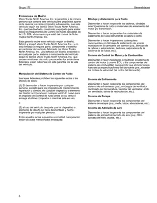 Grupo 177

Generalidades

Emisiones de Ruido
Volvo Trucks North America, Inc. le garantiza a la primera
persona que compra este vehículo para propósitos aparte
de la reventa y a cada comprador subsecuente, que este
vehículo según los fabricó Volvo Trucks North America,
Inc. que fue diseñado, construido y equipado para acatar
todos los Reglamentos de Control de Ruido aplicables de
la U.S. EPA, al momento que salió del control de Volvo
Trucks North America, Inc.

Blindaje y Aislamiento para Ruido

Esta garantía cubre este vehículo según lo diseñó,
fabricó y equipó Volvo Trucks North America, Inc., y no
está limitada a ninguna parte, componente o sistema
en particular del vehículo fabricado por Volvo Trucks
North America, Inc. Los defectos en diseño, ensamble o
en cualquier parte, sistema o componente del vehículo
según lo fabricó Volvo Trucks North America, Inc. que
causen emisiones de ruido que excedan los estándares
federales, están cubiertas por esta garantía por la vida
del vehículo.

Desmontar o hacer inoperantes cualesquiera
componentes y/o blindaje de aislamiento de sonido
montados en la carrocería del camión (p.ej., blindaje de
la cabina o salpicaderas, faldones, salpicadera de la
cubierta de la rueda, etc.).

Desmontar o hacer inoperante los tableros, blindajes
amortiguadores de ruido o materiales de aislamiento del
motor y/o transmisión.
Desmontar o hacer inoperantes los materiales de
aislamiento de ruido del túnel de la cabina o cofre.

Sistema de Control del Motor y de Combustible
Desmontar o hacer inoperante, o modificar el sistema de
control del motor (como el ECU o los componentes del
sistema de combustible) para permitir que el motor opere
fuera de las especificaciones del fabricante (p.ej., exceder
los límites de velocidad del motor del fabricante).

Manipulación del Sistema de Control de Ruido
Las leyes federales prohiben los siguientes actos o los
efectos de estos:
(1) El desmontar o hacer inoperante por cualquier
persona, excepto para los propósitos de mantenimiento,
reparación o cambio, de cualquier dispositivo o elemento
del diseño incorporado en cualquier vehículo nuevo para
el propósito del control de ruido antes de su venta o
entrega al último comprador o mientras esté en uso;
o
(2) el uso del vehículo después que tal dispositivo o
elemento de diseño se haya desmontado y hecho
inoperante por cualquier persona.
Entre aquellos actos supuestos a constituit manipulación
están los actos mencionados enseguida:

6

Sistema de Enfriamiento
Desmontar o hacer inoperante los componentes del
sistema de enfriamiento (p.ej., embrague de ventilador
controlado por temperatura, bastidor del ventilador, anillo
del ventilador, tolvas de recirculación, etc.).
Sistema de Escape
Desmontar o hacer inoperante los componentes del
sistema de escape (p.ej., mofle, tubos, abrazaderas, etc.).
Sistema de Admisión de Aire
Desmontar o hacer inoperante los componentes del
sistema de admisión/inducción de aire (p.ej., filtro,
carcasa del filtro, ductos, etc.).

 