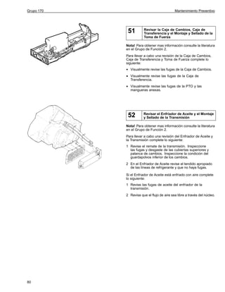 Grupo 170

Mantenimiento Preventivo

51

Revisar la Caja de Cambios, Caja de
Transferencia y el Montaje y Sellado de la
Toma de Fuerza

Nota! Para obtener mas información consulte la literatura
en el Grupo de Función 2.
Para llevar a cabo una revisión de la Caja de Cambios,
Caja de Transferencia y Toma de Fuerza complete lo
siguiente:

•
•

Visualmente revise las fugas de la Caja de Cambios.

•

Visualmente revise las fugas de la PTO y las
mangueras anexas.

Visualmente revise las fugas de la Caja de
Transferencia.

52

Revisar el Enfriador de Aceite y el Montaje
y Sellado de la Transmisión

Nota! Para obtener mas información consulte la literatura
en el Grupo de Función 2.
Para llevar a cabo una revisión del Enfriador de Aceite y
la Transmisión complete lo siguiente:
1 Revise el remate de la transmisión. Inspeccione
las fugas y desgaste de las cubiertas superiores y
palanca de cambios. Inspeccione la condición del
guardapolvos inferior de los cambios.
2 En el Enfriador de Aceite revise el tendido apropiado
de las líneas de refrigerante y que no haya fugas.
Si el Enfriador de Aceite está enfriado con aire complete
lo siguiente:
1 Revise las fugas de aceite del enfriador de la
transmisión.
2 Revise que el flujo de aire sea libre a través del núcleo.

80

 