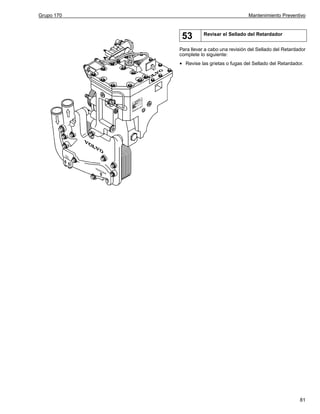 Grupo 170

Mantenimiento Preventivo

53

Revisar el Sellado del Retardador

Para llevar a cabo una revisión del Sellado del Retardador
complete lo siguiente:

•

Revise las grietas o fugas del Sellado del Retardador.

81

 