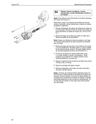 Grupo 170

Mantenimiento Preventivo

54

Revisar Flecha de Mando, Juntas
Universales, Juntas Deslizantes y Baleros
de Apoyo

Nota! Para obtener mas información consulte la literatura
del Grupo de Función 4.
Para llevar a cabo una revisión de la flecha de mando,
juntas universales, juntas deslizantes y baleros de apoyo
complete lo siguiente:
1 Revise el desgaste del balero de la flecha de salida de
la transmisión. Mueva la brida de arriba hacia abajo; el
juego del balero no debe ser mayor de 1.5 mm (1/16
in.).
2 Revise las fugas de aceite que pasen el retén de la
flecha de salida de la transmisión.
Nota! Existe una diferencia entre el sudado y una fuga.
Si el aceite está pasando el retén después de limpiarlo,
hay una fuga.
3 Revise el juego de las juntas U de la flecha de mando
y la junta deslizante. No debe existir un juego notable
en los baleros de las juntas U. El juego radial máximo
de la junta deslizante es de 0.18 mm (0.007 in.).
4 El tubo de la flecha de mando debe estar recto
y no estar dañado o perder contrapesos. Quite
cualquier acumulación de materia extraña como
impermeabilizante, concreto, etc.
5 Revise el apriete de los tornillos de la flecha de mando
170 Nm (125 ± 10 ft-lb).
6 Revise el montaje del balero central.
7 Revise el desgaste y las fugas del retén del balero
del piñón del eje trasero.
Nota! La flecha de entrada tándem delantera Volvo CT
EV87 tiene un juego grande en el balero de la flecha de
entrada. Esto es normal y no tiene un efecto dañino en
el engrane de transferencia durante la rotación, la flecha
está balanceada por lo que el claro es insignificante. Si
no hay fuga de aceite no hay razón para preocuparse
por este juego.

82

 