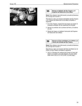 Grupo 170

Mantenimiento Preventivo

55

Revisar el Sellado del Eje Trasero y el
Engrane de Reducción de la Maza

Nota! Para obtener mas información consulte la literatura
en el Grupo de Función 7.
Para llevar a cabo una revisión del Sellado del Eje Trasero
y en Engrane de Reducción de la Maza complete lo
siguiente:
1 En el Eje Trasero, inspeccione las fugas que pasan el
empaque alrededor de las superficies de empate.
2 Revise la condición de la cámara de freno y la tubería
de aire.
3 Revise las fugas o el sellador fracturado del Engrane
de Reducción de la Maza.

56

Revisar el Claro del Balero en el Piñón y la
Flecha de Entrada del Eje Trasero

Nota! Para obtener mas información consulte la literatura
en el Grupo de Función 7.
Para llevar a cabo una revisión del Claro del Balero en el
Piñón y el Eje Trasero complete lo siguiente:
1 Use un indicador de carátula para revisar el claro del
balero en el piñón y los ejes traseros. El claro debe
estar entre 0.04 a 0.12 mm (0.001 a 0.005 pulg.).

83

 