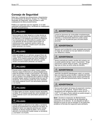 Grupo 177

Generalidades

Consejo de Seguridad
Debe leer y entender las precauciones y lineamientos
en la Información de Servicio, Grupos 1-9, “Prácticas
Generales de Seguridad” antes de llevar a cabo
cualesquiera de estos procedimientos.
Pídale a su supervisor que los capacite, si no está
capacitado apropiadamente y certificado en cualesquiera
de estos procedimientos.

PELIGRO
Nunca opera un motor diesel en un área donde se
presenten emanaciones de hidrocarburos (gasolina
por ejemplo) o se sospeche que exista su presencia.
Las emanaciones de hidrocarburos pueden entrar
a la admisión de aire ya hacer que el motor se
sobrerevolucione, causando severos daños y/o
explosiones o incendios. Puede ocurrir una seria
lesión personal o la muerte.

PELIGRO
antes de trabajar en un vehículo, ponga el freno de
mano, ponga la transmisión en neutral y bloquee las
ruedas. El no hacerlo puede dar como resultado el
desplazamiento inesperado del vehículo y puede
causar una serial lesión personal o la muerte.

ADVERTENCIA
Limpie los derrames de combustible inmediatamente.
El combustible que se fuga o derrama sobre superficies
calientes o componentes eléctricos puede causar
un incendio con el potencial para una seria lesión
personal.

ADVERTENCIA
Siempre use la protección ocular apropiada para evitar
el riesgo de una lesión en los ojos debido al contacto
con desechos o fluidos.

ADVERTENCIA
Serias quemaduras pueden resultar del contacto con
el aceite caliente del eje, motor o transmisión. Tenga
precaución cuando drene el aceite. Use guantes y
deje que el motor se enfríe antes de drenarlo.

PELIGRO
Cuando entre o salga de la cabina, tenga cuidado.
Siempre cójase firmemente y/o párese establemente
antes de transferir el peso a esa posición. No cargue
nada cuando entre o salga. Asegúrese que las suelas
de sus zapatos y los escalones de la cabina no tengan
suciedad, grasa, aceite o humedad antes de usar los
escalones. El no hacerlo puede dar como resultado
una caída pudiendo ocurrir una seria lesión personal
o la muerte.

ADVERTENCIA
¡MOTOR CALIENTE! Manténgase usted y su equipo
lejos de todas las partes móviles o calientes del motor.
Un motor calientes puede causar serias quamaduras
o puede dañar permanentemente dañar el equipo de
prueba.

ADVERTENCIA
PELIGRO
Si utiliza gatos y/o torres, escoja el equipo apropiado
sin fallas. El no hacerlo puede dar como resultado una
caída pudiendo ocurrir una seria lesión personal o la
muerte.

PELIGRO
Cuando opere un vehículo en las calles y carreteras
durante el procedimiento de recolección de datos, es
obligatorio tener una segunda persona que maneje
mientras un técnico recoje los datos. El no poner
atención a la conducción puede causar un accidente
y una lesión o la muerte.

Nunca quite el tapón del tanque de expansión mientras
el motor aún esté caliente. Espere hasta que la
temperatura del refrigerante esté a menos de 50 C
(120 F). El vapor y fluido caliente se puede escapar y
causar serias lesiones personales.
Nota! Durante la inspección de Mantenimiento
Preventivo, revise la condición de las etiquetas de
precaución en el vehículo. Si una etiqueta se daña o
estropea al punto en que el mensaje no se pueda leer,
anótela en el formato de inspección para cambiarla.

7

 