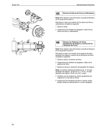 Grupo 170

Mantenimiento Preventivo

65

Revisar los Discos de Freno y Calibradores

Nota! Para obtener mas información consulte la literatura
en el Grupo de Función 5.
Para llevar a cabo una revisión de los discos de freno y
calibradores complete lo siguiente:
1 Quite la rueda.
2 Inspeccione las señales de desgaste o daño de los
discos de freno y calibradores.

66

Revisar las Palancas de Freno,
Ajustadores de Holgura y Carrera de los
Tambores de Freno

Nota! Para obtener mas información consulte la literatura
en el Grupo de Función 5.
Para llevar a cabo una revisión de la palanca de freno,
ajustador de holgura y carrera de los tambores de freno
complete lo siguiente:
1 Quite la rueda y el tambor de freno.
2 Inspeccione las señales de desgaste o daño de la
palanca de freno.
3 Revise la carrera y operación del ajustador de holgura.
Nota! La carrera máxima permitida es de: 5 1/2 pulg.
ajustador de holgura: 25-30 mm (1-1 1/4 in.); 6 pulg.
ajustador de holgura: 20-25 mm (3/4-1 pulg.).
4 Verifique que la longitud de ambos ajustadores de
holgura en un eje sea la misma.
5 Inspeccione los tambores de freno si tienen aceite,
grietas, áreas de calentamiento o mucho desgaste.

88

 