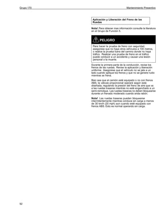 Grupo 170

Mantenimiento Preventivo

Aplicación y Liberación del Freno de las
Ruedas
Nota! Para obtener mas información consulte la literatura
en el Grupo de Función 5.

PELIGRO
Para hacer la prueba de freno con seguridad,
asegúrese que no haya otros vehículos a 100 metros,
o realice la prueba fuera del camino donde no haya
tráfico. Realizar una prueba de freno en el tráfico
puede conducir a un accidente y causar una lesión
personal o la muerte.
Durante la primera parte de la conducción, revise los
frenos de las ruedas. Revise la aplicación y liberación
uniforme. Asegúrese que el vehículo no se jala a un
lado cuando aplique los frenos y que no se genere ruido
mientras se frena.
Bien sea que el camión esté equipado o no con frenos
ABS, la válvula proporcional operará según está
diseñada, regulando la presión del freno de aire que va
a las ruedas traseras mientras no esté enganchado a un
semi-remolque. Las ruedas traseras no deben bloquearse
durante un frenado moderado cuando anda rabón.
Nota! Las ruedas traseras pueden bloquearse
intermitentemente mientras conduce sin carga a menos
de 30 km/h (20 mph) aun cuando esté equipado con
frenos ABS. Esto es normal operando sin carga.

92

 