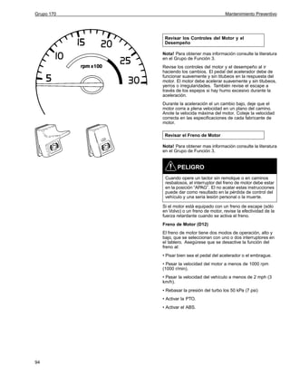 Grupo 170

Mantenimiento Preventivo

Revisar los Controles del Motor y el
Desempeño
Nota! Para obtener mas información consulte la literatura
en el Grupo de Función 3.
Revise los controles del motor y el desempeño al ir
haciendo los cambios. El pedal del acelerador debe de
funcionar suavemente y sin titubeos en la respuesta del
motor. El motor debe acelerar suavemente y sin titubeos,
yerros o irregularidades. También revise el escape a
través de los espejos si hay humo excesivo durante la
aceleración.
Durante la aceleración el un cambio bajo, deje que el
motor corra a plena velocidad en un plano del camino.
Anote la velocida máxima del motor. Coteje la velocidad
correcta en las especificaciones de cada fabricante de
motor.
Revisar el Freno de Motor
Nota! Para obtener mas información consulte la literatura
en el Grupo de Función 3.

PELIGRO
Cuando opere un tactor sin remolque o en caminos
resbalosos, el interruptor del freno de motor debe estar
en la posición “APAG”. El no acatar estas instrucciones
puede dar como resultado en la pérdida de control del
vehículo y una seria lesión personal o la muerte.
Si el motor está equipado con un freno de escape (sólo
en Volvo) o un freno de motor, revise la efectividad de la
fuerza retardante cuando se activa el freno.
Freno de Motor (D12)
El freno de motor tiene dos modos de operación, alto y
bajo, que se seleccionan con uno o dos interruptores en
el tablero. Asegúrese que se desactive la función del
freno al:
• Pisar bien sea el pedal del acelerador o el embrague.
• Pasar la velocidad del motor a menos de 1000 rpm
(1000 r/min).
• Pasar la velocidad del vehículo a menos de 2 mph (3
km/h).
• Rebasar la presión del turbo los 50 kPa (7 psi)
• Activar la PTO.
• Activar el ABS.

94

 